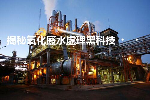 揭秘氧化廢水處理黑科技！未來(lái)水世界真的要來(lái)了嗎？